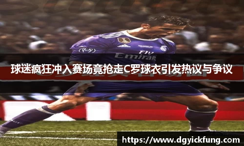 球迷疯狂冲入赛场竟抢走C罗球衣引发热议与争议